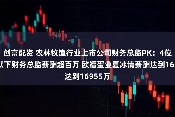 创富配资 农林牧渔行业上市公司财务总监PK：4位40岁以下财务总监薪酬超百万 欧福蛋业夏冰清薪酬达到16955万