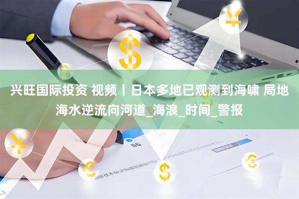 兴旺国际投资 视频丨日本多地已观测到海啸 局地海水逆流向河道_海浪_时间_警报