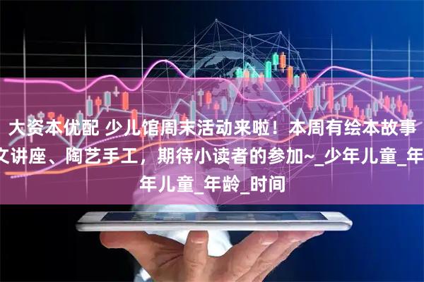 大资本优配 少儿馆周末活动来啦！本周有绘本故事、甲骨文讲座、陶艺手工，期待小读者的参加~_少年儿童_年龄_时间