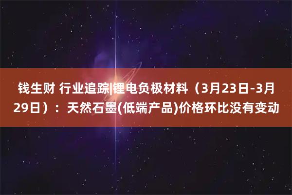 钱生财 行业追踪|锂电负极材料（3月23日-3月29日）：天然石墨(低端产品)价格环比没有变动
