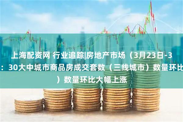 上海配资网 行业追踪|房地产市场（3月23日-3月29日）：30大中城市商品房成交套数（三线城市）数量环比大幅上涨