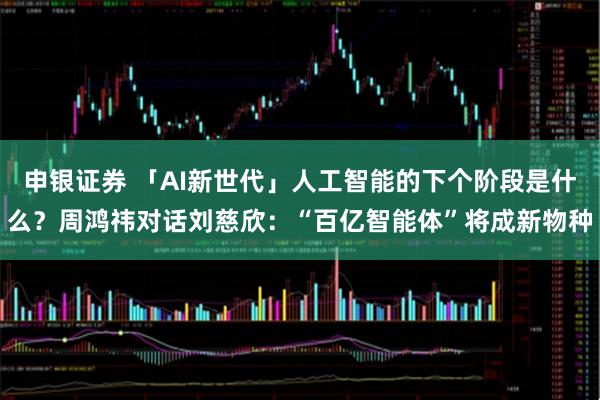 申银证券 「AI新世代」人工智能的下个阶段是什么?周鸿祎对话刘慈欣:“百亿智能体”将成新物种