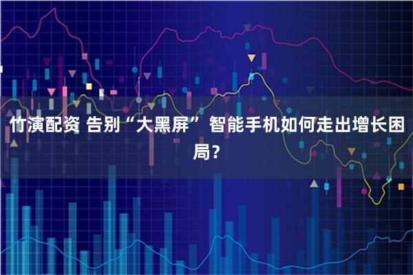 竹演配资 告别“大黑屏” 智能手机如何走出增长困局？