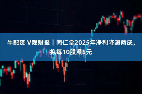 牛配资 V观财报｜同仁堂2025年净利降超两成，拟每10股派5元
