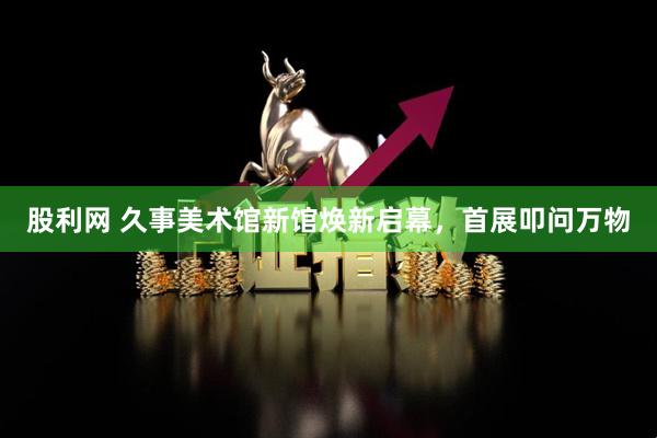 股利网 久事美术馆新馆焕新启幕,首展叩问万物