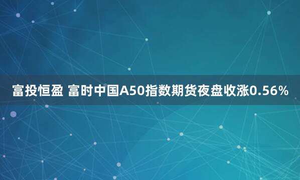 富投恒盈 富时中国A50指数期货夜盘收涨0.56%