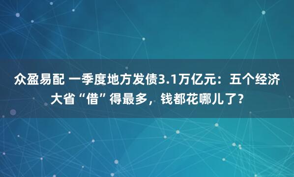 众盈易配 一季度地方发债3.1万亿元：五个经济大省“借”得最多，钱都花哪儿了？