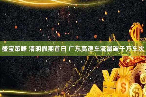 盛宝策略 清明假期首日 广东高速车流量破千万车次