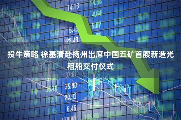 投牛策略 徐基清赴扬州出席中国五矿首艘新造光租船交付仪式