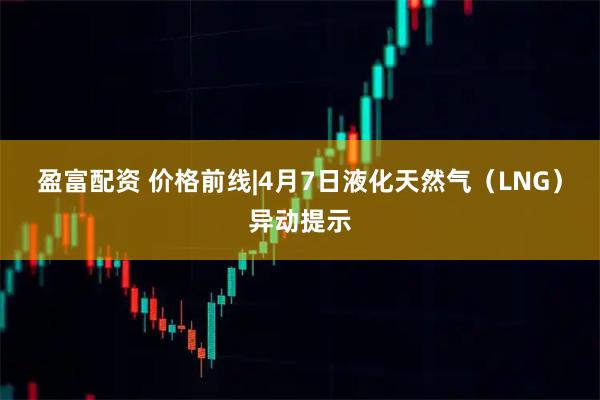 盈富配资 价格前线|4月7日液化天然气（LNG）异动提示