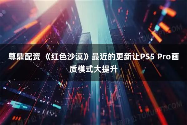 尊鼎配资 《红色沙漠》最近的更新让PS5 Pro画质模式大提升