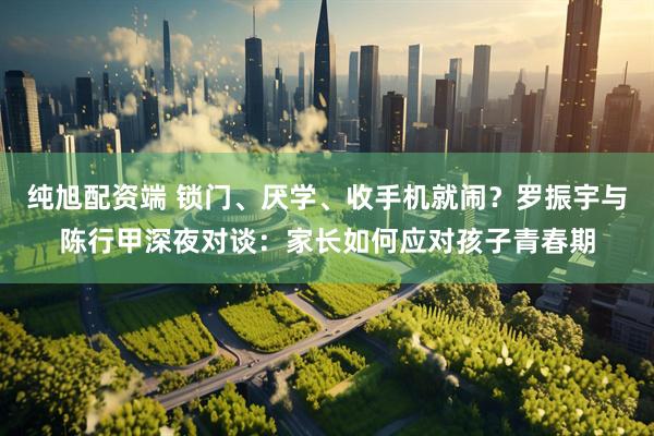 纯旭配资端 锁门、厌学、收手机就闹?罗振宇与陈行甲深夜对谈:家长如何应对孩子青春期