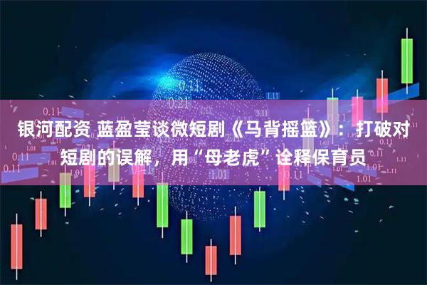 银河配资 蓝盈莹谈微短剧《马背摇篮》：打破对短剧的误解，用“母老虎”诠释保育员