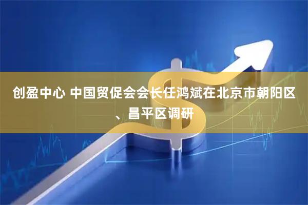 创盈中心 中国贸促会会长任鸿斌在北京市朝阳区、昌平区调研