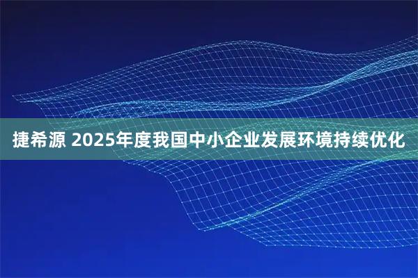 捷希源 2025年度我国中小企业发展环境持续优化