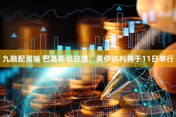 九融配资端 巴基斯坦总理:美伊谈判将于11日举行