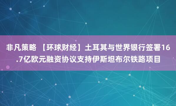 非凡策略 【环球财经】土耳其与世界银行签署16.7亿欧元融资协议支持伊斯坦布尔铁路项目