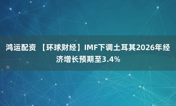 鸿运配资 【环球财经】IMF下调土耳其2026年经济增长预期至3.4%